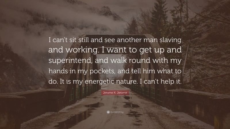 Jerome K. Jerome Quote: “I can’t sit still and see another man slaving and working. I want to get up and superintend, and walk round with my hands in my pockets, and tell him what to do. It is my energetic nature. I can’t help it.”