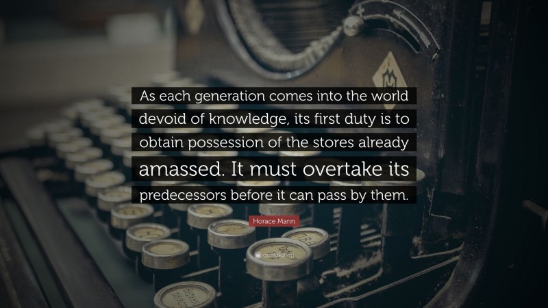 Horace Mann Quote: “As each generation comes into the world devoid of knowledge, its first duty is to obtain possession of the stores already amassed. It must overtake its predecessors before it can pass by them.”