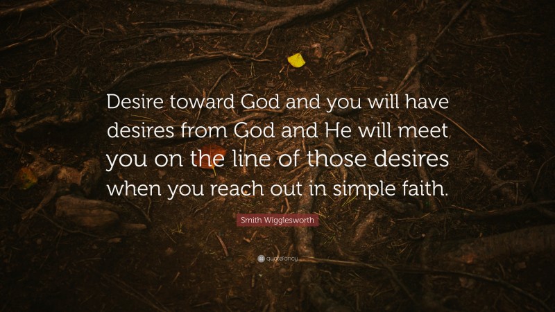Smith Wigglesworth Quote: “Desire toward God and you will have desires from God and He will meet you on the line of those desires when you reach out in simple faith.”