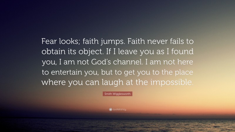 Smith Wigglesworth Quote: “Fear looks; faith jumps. Faith never fails to obtain its object. If I leave you as I found you, I am not God’s channel. I am not here to entertain you, but to get you to the place where you can laugh at the impossible.”