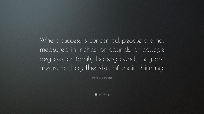 David J. Schwartz Quote: “Where success is concerned, people are not measured in inches, or pounds, or college degrees, or family back-ground; they are measured by the size of their thinking.”