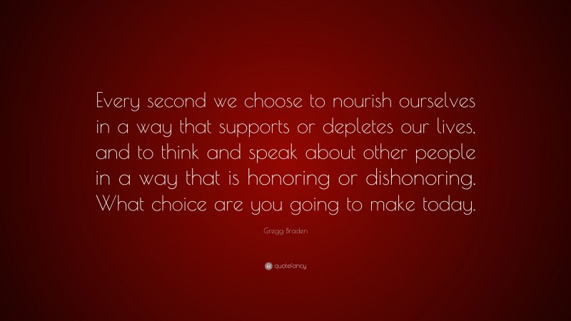Gregg Braden Quote: “Every second we choose to nourish ourselves in a way that supports or depletes our lives, and to think and speak about other people in a way that is honoring or dishonoring. What choice are you going to make today.”