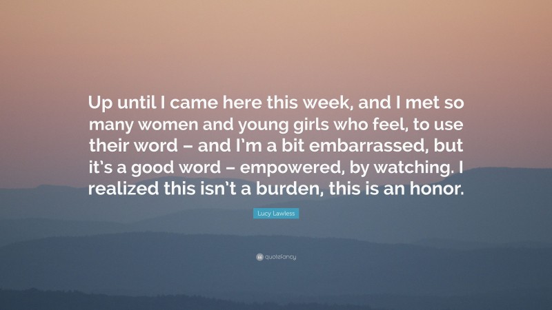 Lucy Lawless Quote: “Up until I came here this week, and I met so many women and young girls who feel, to use their word – and I’m a bit embarrassed, but it’s a good word – empowered, by watching. I realized this isn’t a burden, this is an honor.”