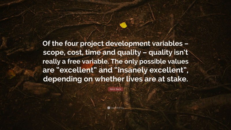 Kent Beck Quote: “Of the four project development variables – scope, cost, time and quality – quality isn’t really a free variable. The only possible values are “excellent” and “insanely excellent”, depending on whether lives are at stake.”