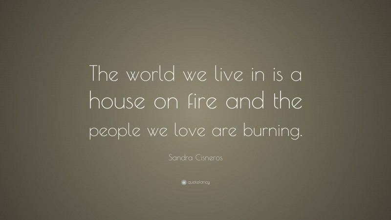 Sandra Cisneros Quote: “The world we live in is a house on fire and the people we love are burning.”