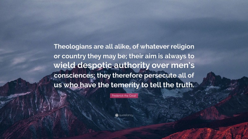 Frederick the Great Quote: “Theologians are all alike, of whatever religion or country they may be; their aim is always to wield despotic authority over men’s consciences; they therefore persecute all of us who have the temerity to tell the truth.”