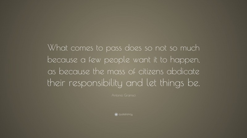Antonio Gramsci Quote: “What comes to pass does so not so much because a few people want it to happen, as because the mass of citizens abdicate their responsibility and let things be.”
