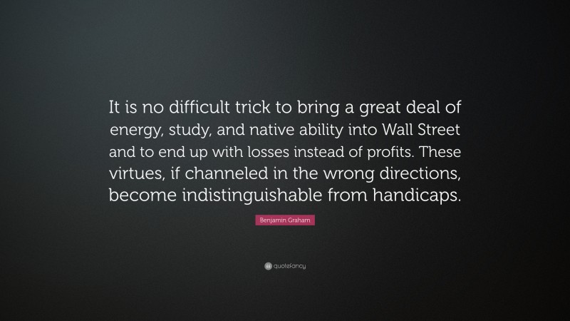 Benjamin Graham Quote: “It is no difficult trick to bring a great deal of energy, study, and native ability into Wall Street and to end up with losses instead of profits. These virtues, if channeled in the wrong directions, become indistinguishable from handicaps.”