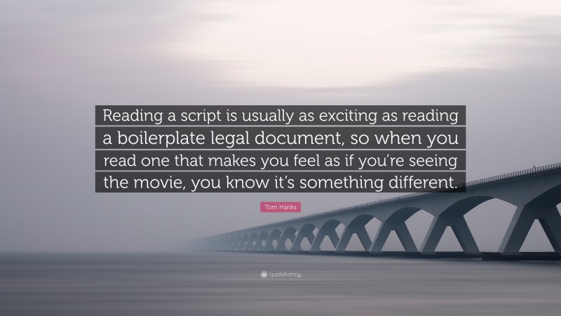 Tom Hanks Quote: “Reading a script is usually as exciting as reading a boilerplate legal document, so when you read one that makes you feel as if you’re seeing the movie, you know it’s something different.”