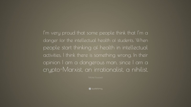 Michel Foucault Quote: “I’m very proud that some people think that I’m a danger for the intellectual health of students. When people start thinking of health in intellectual activities, I think there is something wrong. In their opinion I am a dangerous man, since I am a crypto-Marxist, an irrationalist, a nihilist.”