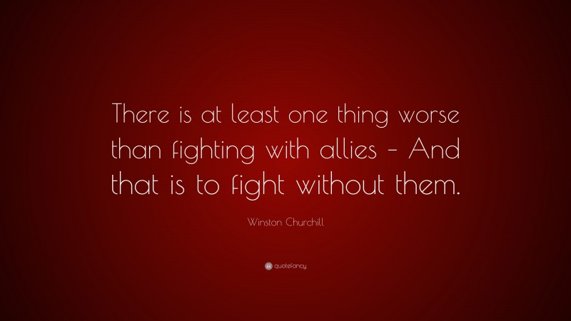 Winston Churchill Quote: “There is at least one thing worse than fighting with allies – And that is to fight without them.”