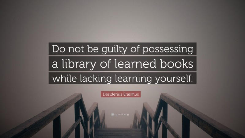 Desiderius Erasmus Quote: “Do not be guilty of possessing a library of learned books while lacking learning yourself.”