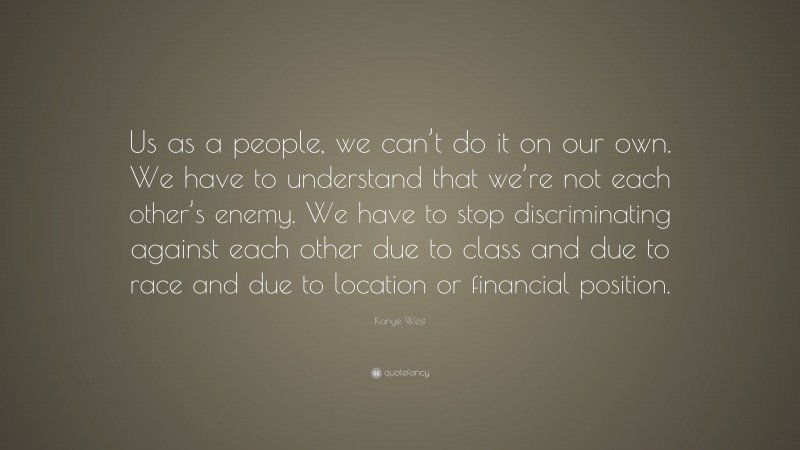 Kanye West Quote: “Us as a people, we can’t do it on our own. We have to understand that we’re not each other’s enemy. We have to stop discriminating against each other due to class and due to race and due to location or financial position.”