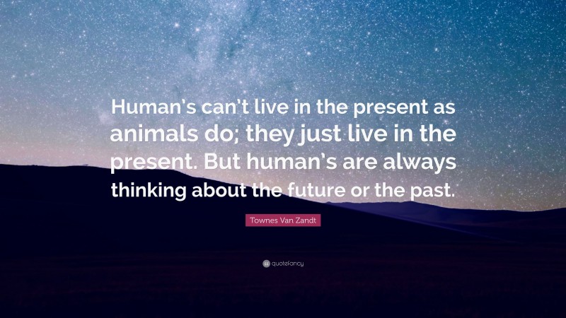 Townes Van Zandt Quote: “Human’s can’t live in the present as animals do; they just live in the present. But human’s are always thinking about the future or the past.”
