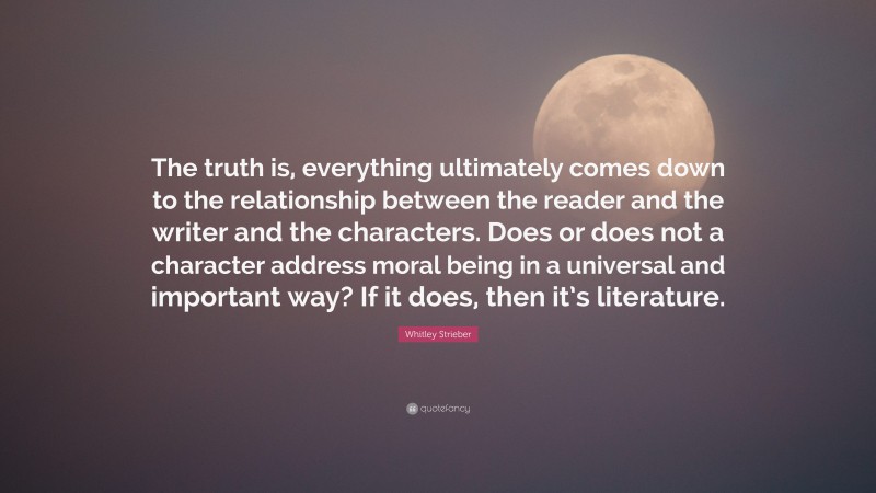 Whitley Strieber Quote: “The truth is, everything ultimately comes down to the relationship between the reader and the writer and the characters. Does or does not a character address moral being in a universal and important way? If it does, then it’s literature.”