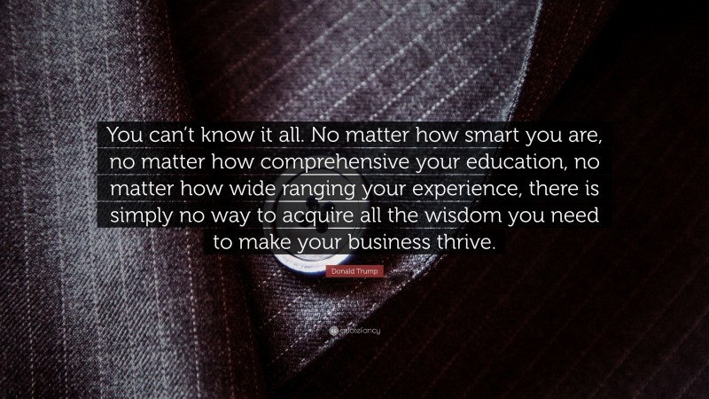 Donald Trump Quote: “You can’t know it all. No matter how smart you are, no matter how comprehensive your education, no matter how wide ranging your experience, there is simply no way to acquire all the wisdom you need to make your business thrive.”