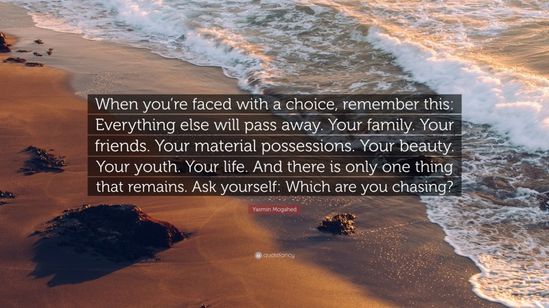 Yasmin Mogahed Quote: “When you’re faced with a choice, remember this: Everything else will pass away. Your family. Your friends. Your material possessions. Your beauty. Your youth. Your life. And there is only one thing that remains. Ask yourself: Which are you chasing?”