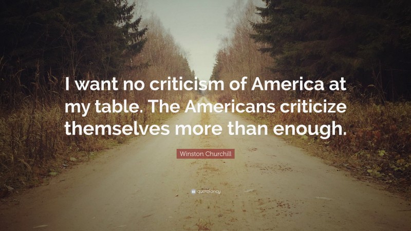Winston Churchill Quote: “I want no criticism of America at my table. The Americans criticize themselves more than enough.”
