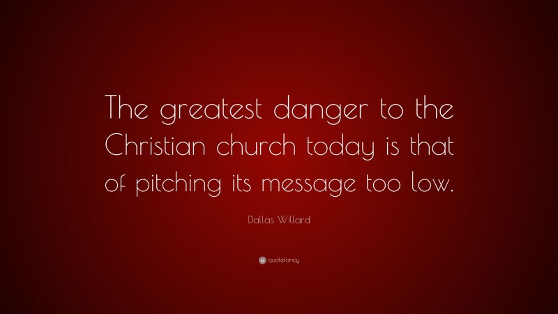 Dallas Willard Quote: “The greatest danger to the Christian church today is that of pitching its message too low.”