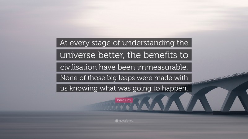 Brian Cox Quote: “At every stage of understanding the universe better, the benefits to civilisation have been immeasurable. None of those big leaps were made with us knowing what was going to happen.”