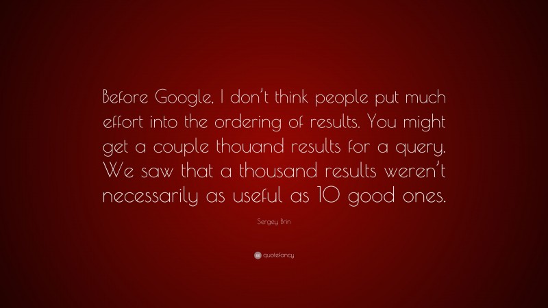 Sergey Brin Quote: “Before Google, I don’t think people put much effort into the ordering of results. You might get a couple thouand results for a query. We saw that a thousand results weren’t necessarily as useful as 10 good ones.”
