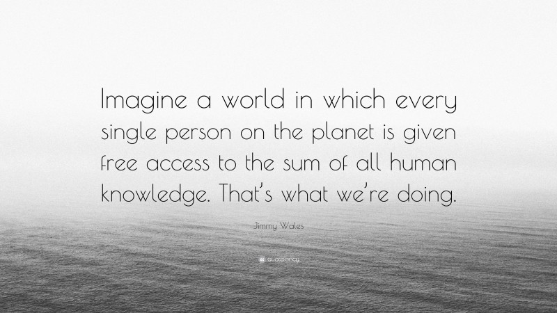 Jimmy Wales Quote: “Imagine a world in which every single person on the planet is given free access to the sum of all human knowledge. That’s what we’re doing.”