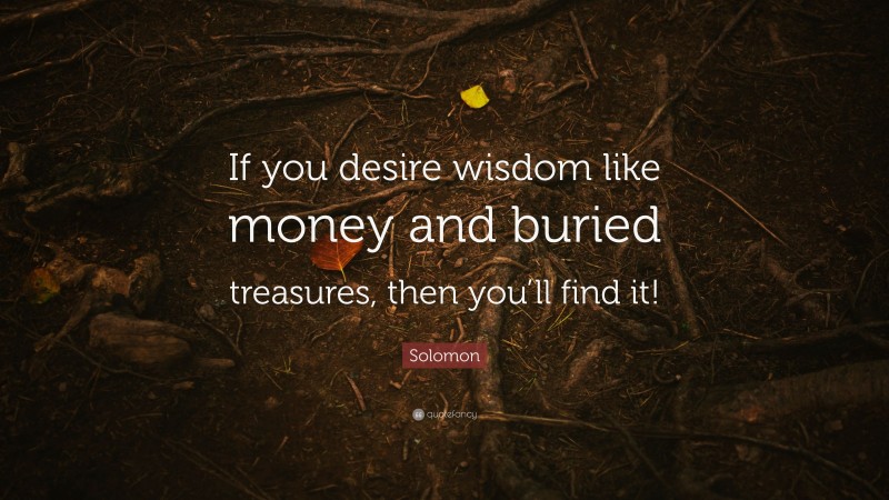 Solomon Quote: “If you desire wisdom like money and buried treasures, then you’ll find it!”