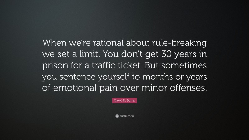 David D. Burns Quote: “When we’re rational about rule-breaking we set a limit. You don’t get 30 years in prison for a traffic ticket. But sometimes you sentence yourself to months or years of emotional pain over minor offenses.”