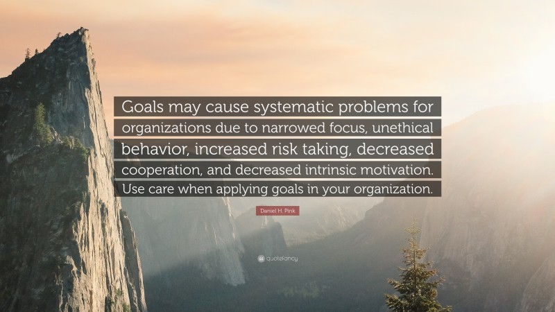 Daniel H. Pink Quote: “Goals may cause systematic problems for organizations due to narrowed focus, unethical behavior, increased risk taking, decreased cooperation, and decreased intrinsic motivation. Use care when applying goals in your organization.”