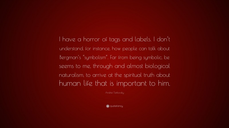 Andrei Tarkovsky Quote: “I have a horror of tags and labels. I don’t understand, for instance, how people can talk about Bergman’s “symbolism”. Far from being symbolic, be seems to me, through and almost biological naturalism, to arrive at the spiritual truth about human life that is important to him.”