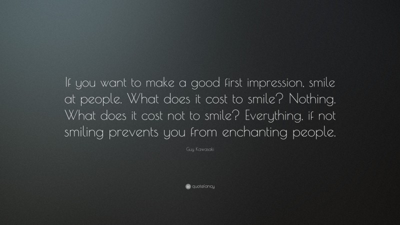 Guy Kawasaki Quote: “If you want to make a good first impression, smile at people. What does it cost to smile? Nothing. What does it cost not to smile? Everything, if not smiling prevents you from enchanting people.”