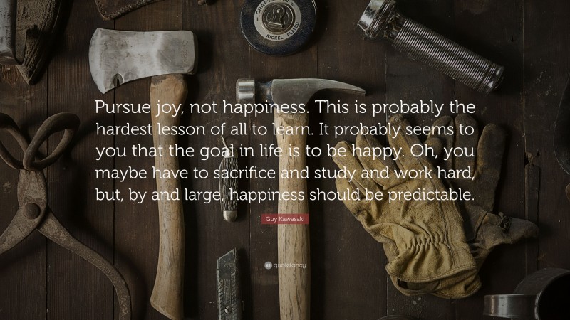 Guy Kawasaki Quote: “Pursue joy, not happiness. This is probably the hardest lesson of all to learn. It probably seems to you that the goal in life is to be happy. Oh, you maybe have to sacrifice and study and work hard, but, by and large, happiness should be predictable.”
