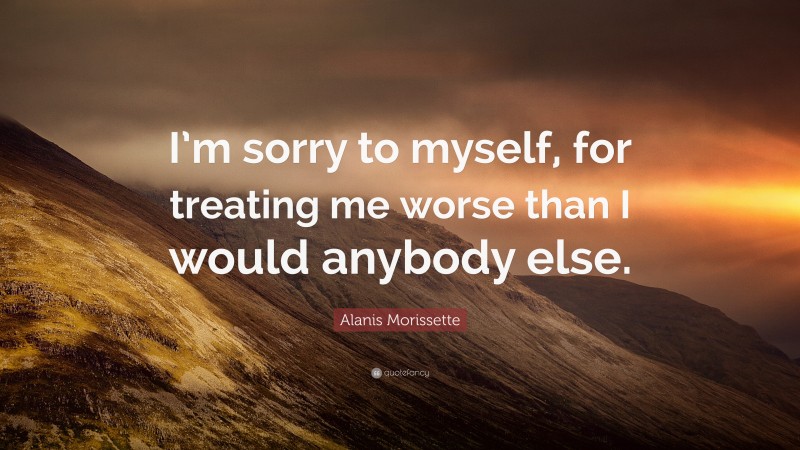 Alanis Morissette Quote: “I’m sorry to myself, for treating me worse than I would anybody else.”