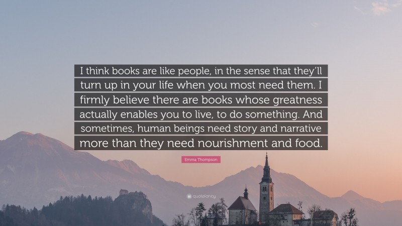 Emma Thompson Quote: “I think books are like people, in the sense that they’ll turn up in your life when you most need them. I firmly believe there are books whose greatness actually enables you to live, to do something. And sometimes, human beings need story and narrative more than they need nourishment and food.”