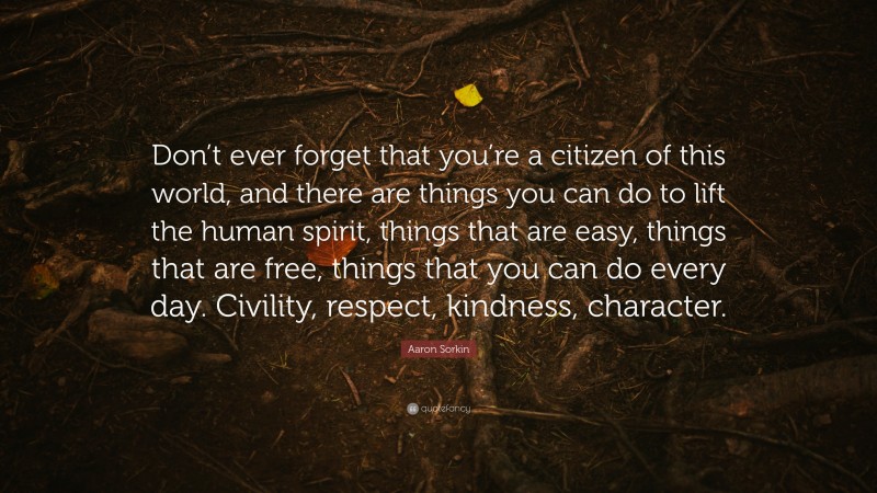 Aaron Sorkin Quote: “Don’t ever forget that you’re a citizen of this world, and there are things you can do to lift the human spirit, things that are easy, things that are free, things that you can do every day. Civility, respect, kindness, character.”