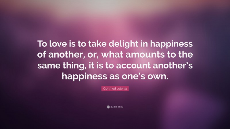 Gottfried Leibniz Quote: “To love is to take delight in happiness of another, or, what amounts to the same thing, it is to account another’s happiness as one’s own.”