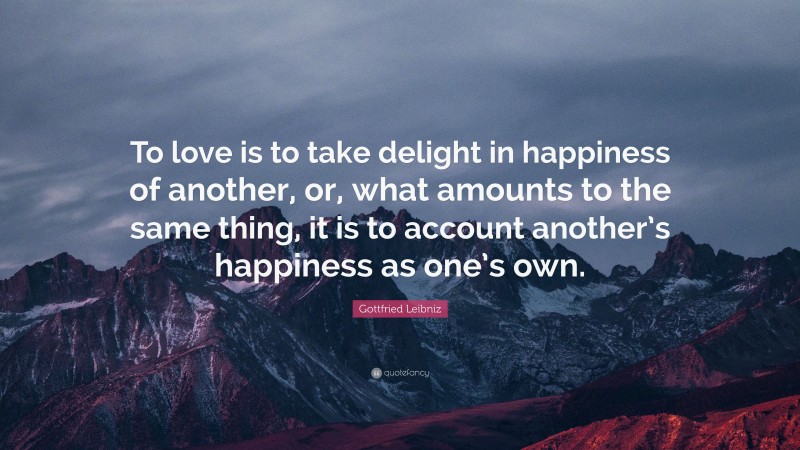 Gottfried Leibniz Quote: “To love is to take delight in happiness of another, or, what amounts to the same thing, it is to account another’s happiness as one’s own.”