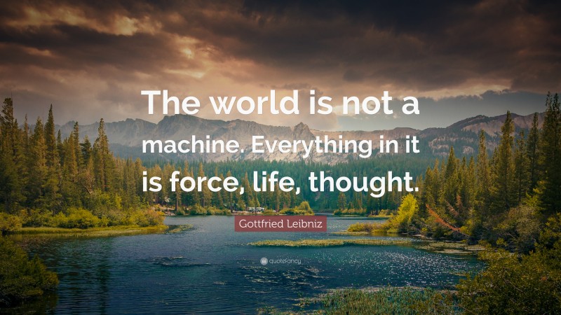 Gottfried Leibniz Quote: “The world is not a machine. Everything in it is force, life, thought.”