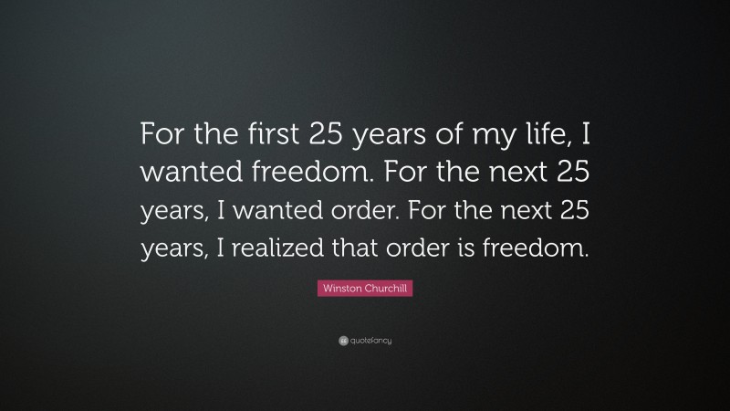 Winston Churchill Quote: “For the first 25 years of my life, I wanted freedom. For the next 25 years, I wanted order. For the next 25 years, I realized that order is freedom.”