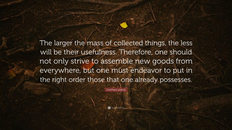 Gottfried Leibniz Quote: “The larger the mass of collected things, the less will be their usefulness. Therefore, one should not only strive to assemble new goods from everywhere, but one must endeavor to put in the right order those that one already possesses.”