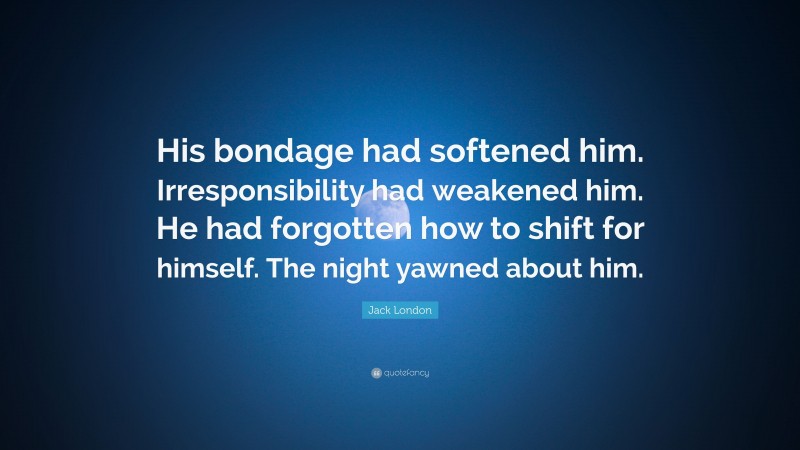 Jack London Quote: “His bondage had softened him. Irresponsibility had weakened him. He had forgotten how to shift for himself. The night yawned about him.”