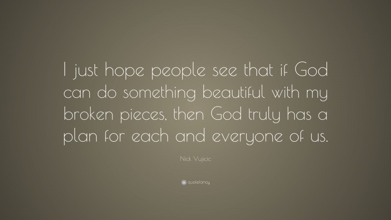 Nick Vujicic Quote: “I just hope people see that if God can do something beautiful with my broken pieces, then God truly has a plan for each and everyone of us.”