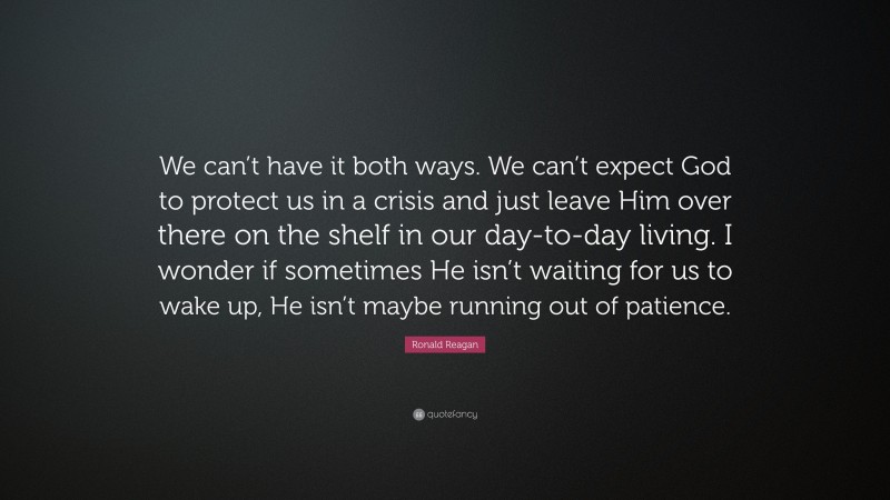 Ronald Reagan Quote: “We can’t have it both ways. We can’t expect God to protect us in a crisis and just leave Him over there on the shelf in our day-to-day living. I wonder if sometimes He isn’t waiting for us to wake up, He isn’t maybe running out of patience.”