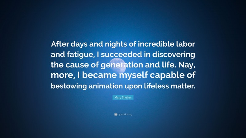 Mary Shelley Quote: “After days and nights of incredible labor and fatigue, I succeeded in discovering the cause of generation and life. Nay, more, I became myself capable of bestowing animation upon lifeless matter.”