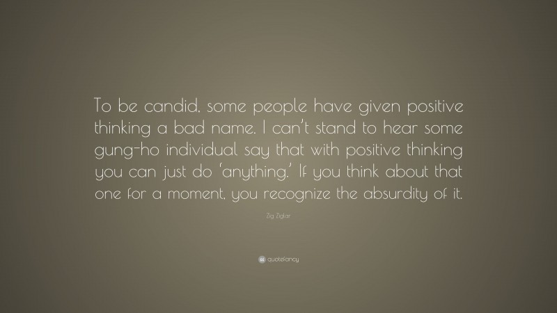 Zig Ziglar Quote: “To be candid, some people have given positive thinking a bad name. I can’t stand to hear some gung-ho individual say that with positive thinking you can just do ‘anything.’ If you think about that one for a moment, you recognize the absurdity of it.”