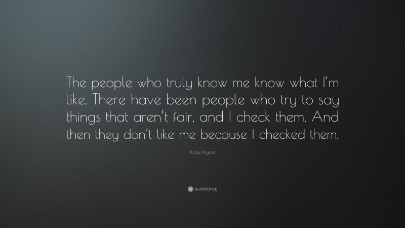 Kobe Bryant Quote: “The people who truly know me know what I’m like. There have been people who try to say things that aren’t fair, and I check them. And then they don’t like me because I checked them.”