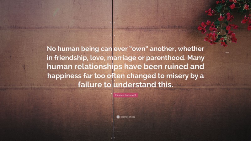 Eleanor Roosevelt Quote: “No human being can ever “own” another, whether in friendship, love, marriage or parenthood. Many human relationships have been ruined and happiness far too often changed to misery by a failure to understand this.”