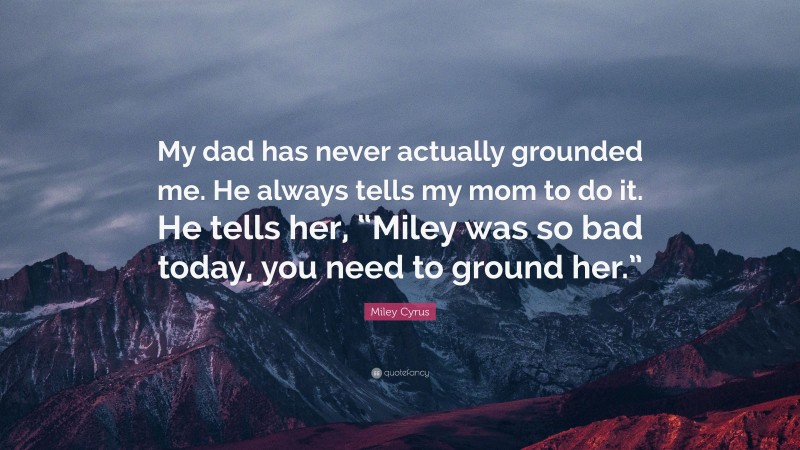 Miley Cyrus Quote: “My dad has never actually grounded me. He always tells my mom to do it. He tells her, “Miley was so bad today, you need to ground her.””