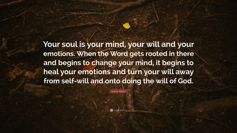 Joyce Meyer Quote: “Your soul is your mind, your will and your emotions. When the Word gets rooted in there and begins to change your mind, it begins to heal your emotions and turn your will away from self-will and onto doing the will of God.”