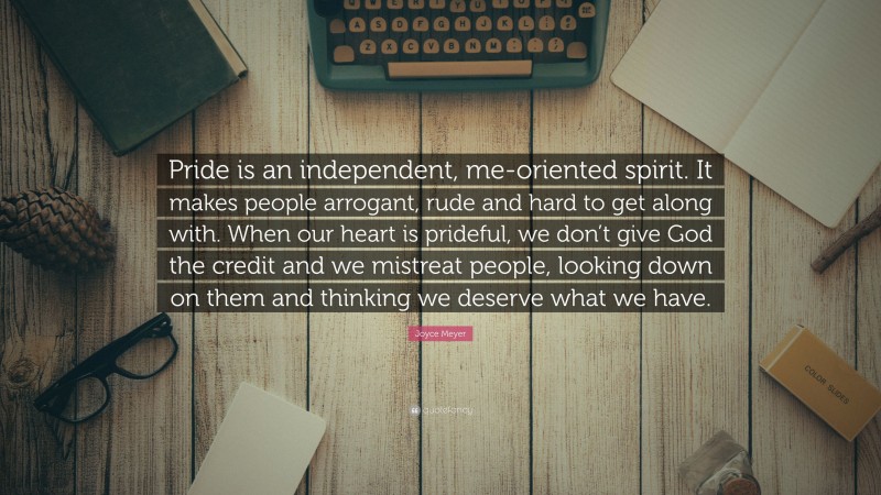 Joyce Meyer Quote: “Pride is an independent, me-oriented spirit. It makes people arrogant, rude and hard to get along with. When our heart is prideful, we don’t give God the credit and we mistreat people, looking down on them and thinking we deserve what we have.”